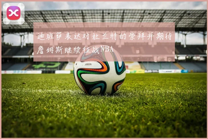 迪班萨表达对杜兰特的崇拜并期待詹姆斯继续征战NBA