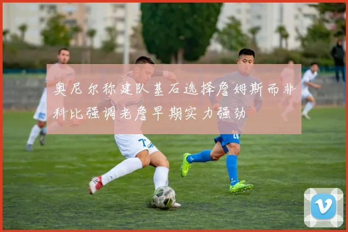 奥尼尔称建队基石选择詹姆斯而非科比强调老詹早期实力强劲