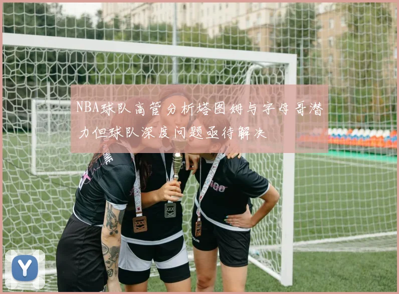 NBA球队高管分析塔图姆与字母哥潜力但球队深度问题亟待解决