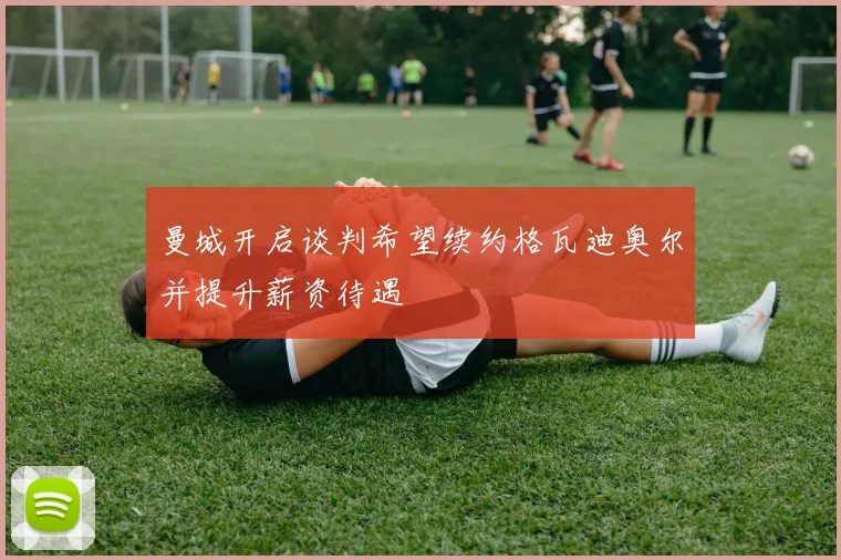曼城开启谈判希望续约格瓦迪奥尔并提升薪资待遇