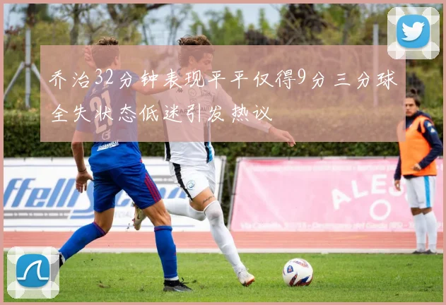乔治32分钟表现平平仅得9分三分球全失状态低迷引发热议