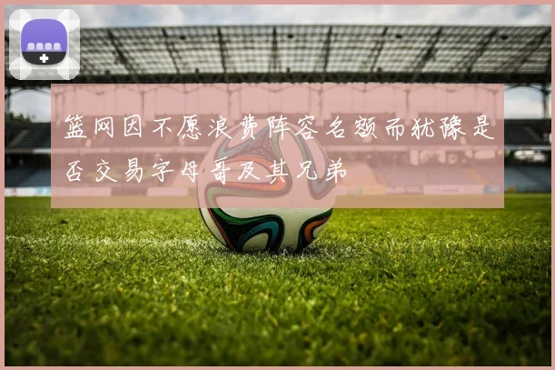篮网因不愿浪费阵容名额而犹豫是否交易字母哥及其兄弟