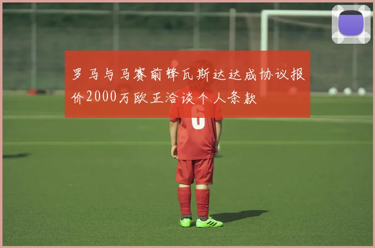 罗马与马赛前锋瓦斯达达成协议报价2000万欧正洽谈个人条款