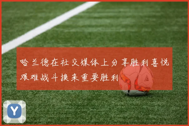 哈兰德在社交媒体上分享胜利喜悦艰难战斗换来重要胜利