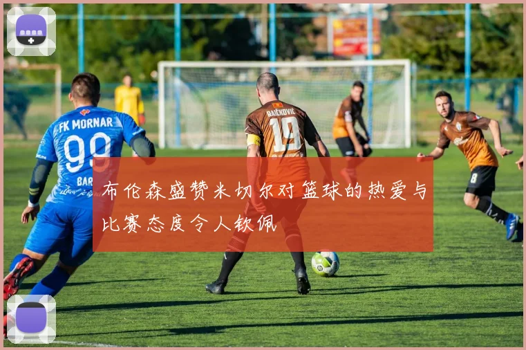 布伦森盛赞米切尔对篮球的热爱与比赛态度令人钦佩