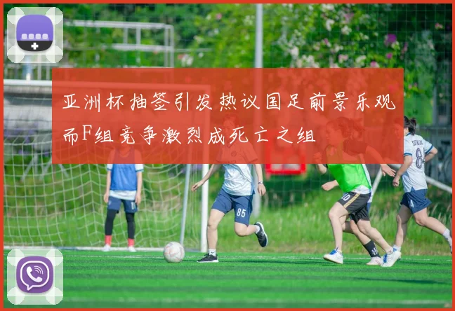 亚洲杯抽签引发热议国足前景乐观而F组竞争激烈成死亡之组