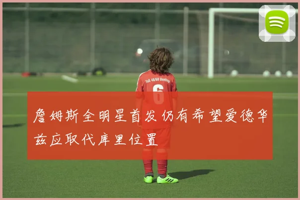 詹姆斯全明星首发仍有希望爱德华兹应取代库里位置