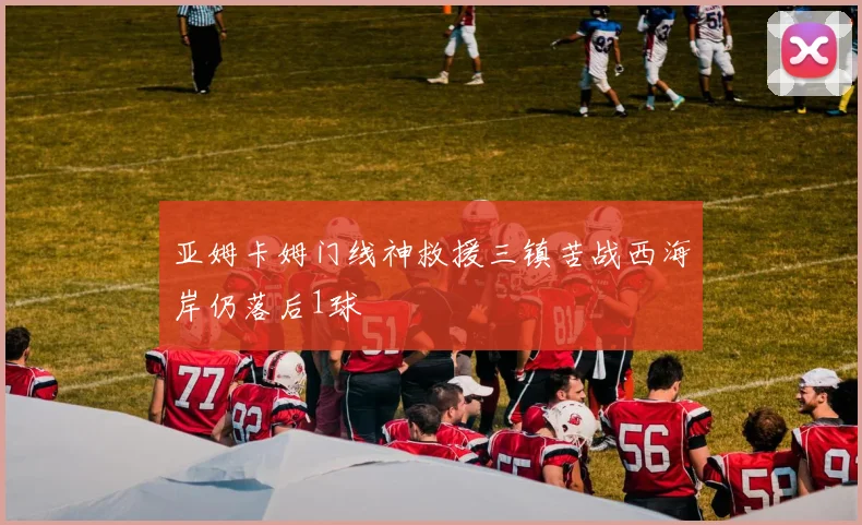 亚姆卡姆门线神救援三镇苦战西海岸仍落后1球