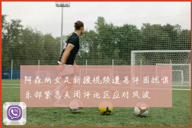 阿森纳女足新援视频遭恶评困扰俱乐部紧急关闭评论区应对风波