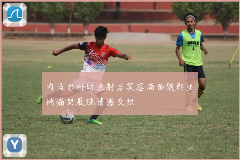 内马尔补时点射后笑容满面随即坐地痛哭展现情感交织