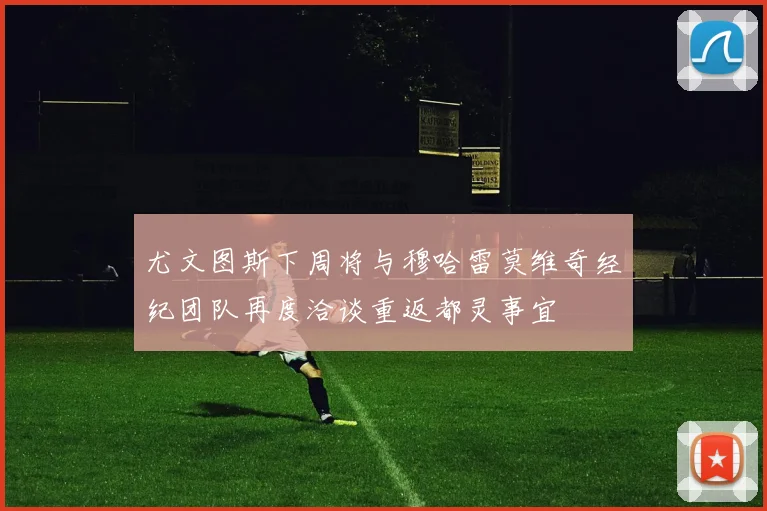 尤文图斯下周将与穆哈雷莫维奇经纪团队再度洽谈重返都灵事宜