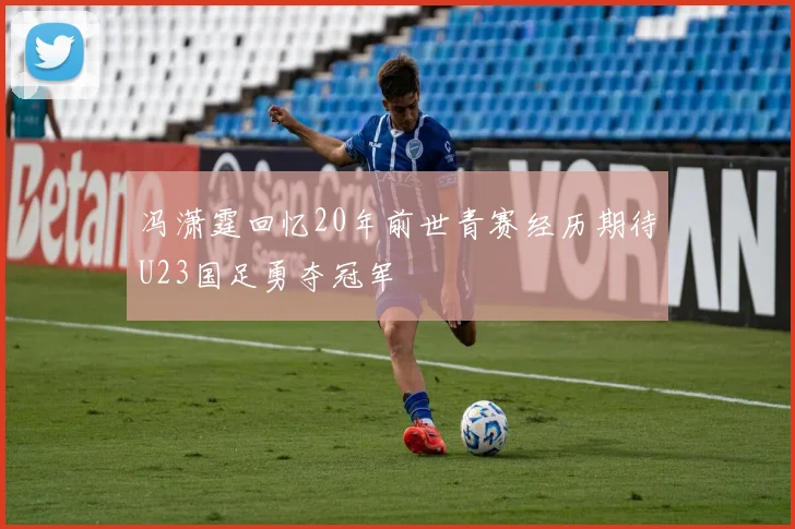 冯潇霆回忆20年前世青赛经历期待U23国足勇夺冠军