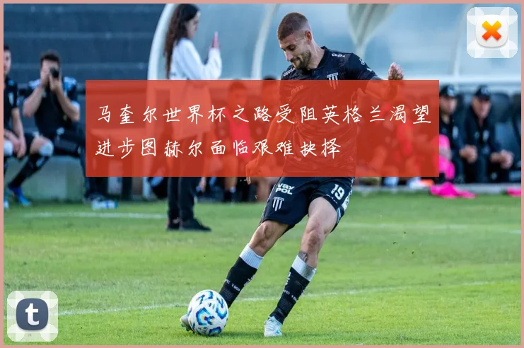 马奎尔世界杯之路受阻英格兰渴望进步图赫尔面临艰难抉择