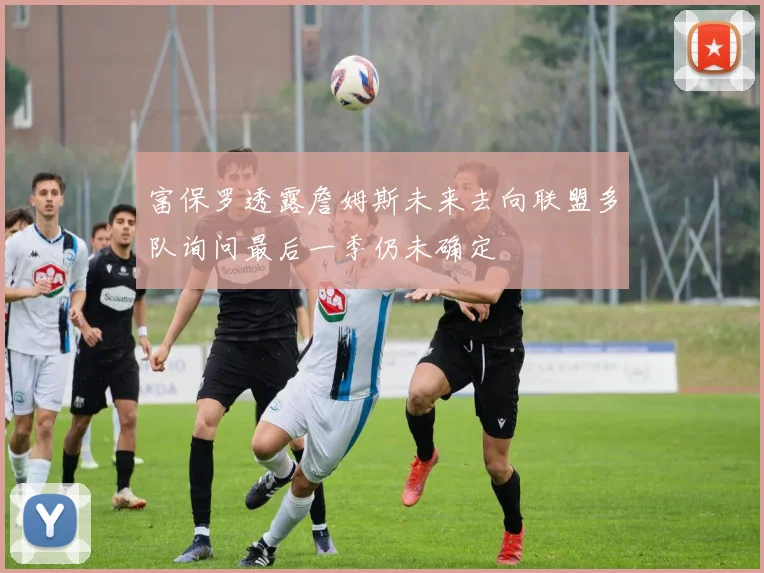 富保罗透露詹姆斯未来去向联盟多队询问最后一季仍未确定