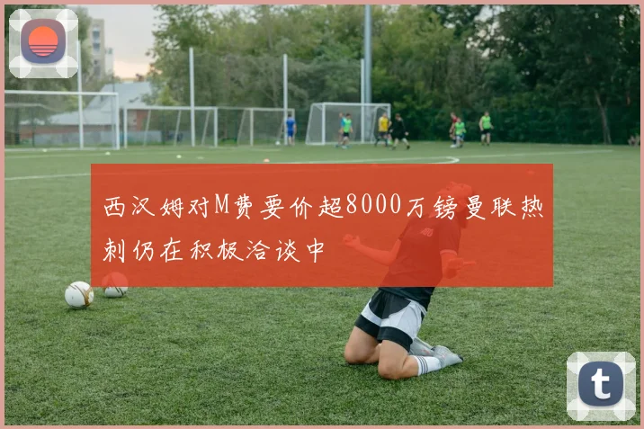 西汉姆对M费要价超8000万镑曼联热刺仍在积极洽谈中