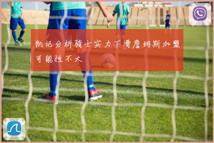 凯记分析骑士实力下滑詹姆斯加盟可能性不大
