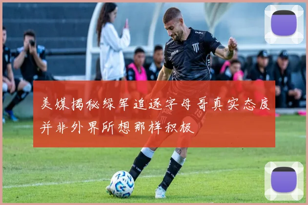 美媒揭秘绿军追逐字母哥真实态度并非外界所想那样积极